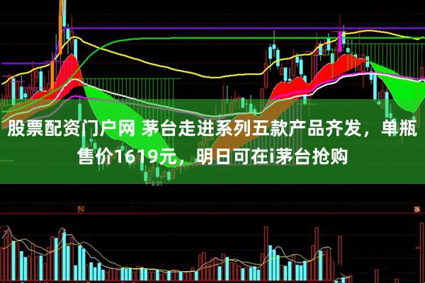 股票配资门户网 茅台走进系列五款产品齐发，单瓶售价1619元，明日可在i茅台抢购