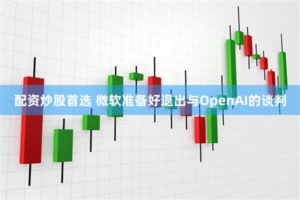 配资炒股首选 微软准备好退出与OpenAI的谈判