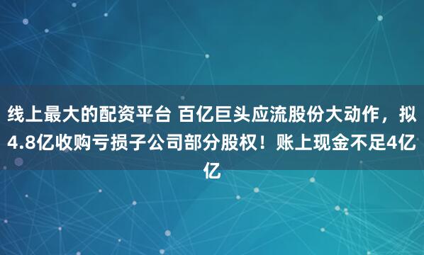 线上最大的配资平台 百亿巨头应流股份大动作，拟4.8亿收购亏损子公司部分股权！账上现金不足4亿