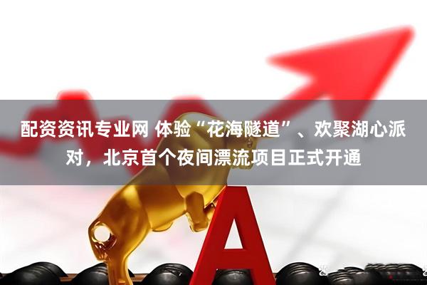 配资资讯专业网 体验“花海隧道”、欢聚湖心派对，北京首个夜间漂流项目正式开通