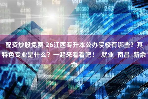 配资炒股免费 26江西专升本公办院校有哪些？其特色专业是什么？一起来看看吧！_就业_南昌_新余