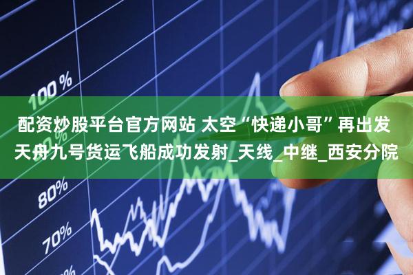 配资炒股平台官方网站 太空“快递小哥”再出发 天舟九号货运飞船成功发射_天线_中继_西安分院