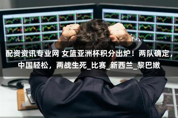 配资资讯专业网 女篮亚洲杯积分出炉！两队确定，中国轻松，两战生死_比赛_新西兰_黎巴嫩