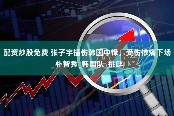 配资炒股免费 张子宇撞伤韩国中锋，受伤惨痛下场_朴智秀_韩国队_挑衅