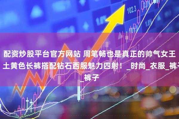 配资炒股平台官方网站 周笔畅也是真正的帅气女王，土黄色长裤搭配钻石西服魅力四射！_时尚_衣服_裤子