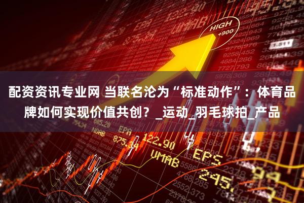配资资讯专业网 当联名沦为“标准动作”：体育品牌如何实现价值共创？_运动_羽毛球拍_产品