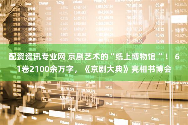 配资资讯专业网 京剧艺术的“纸上博物馆 ”！ 61卷2100余万字，《京剧大典》亮相书博会