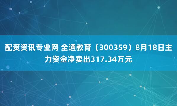 配资资讯专业网 全通教育（300359）8月18日主力资金净卖出317.34万元