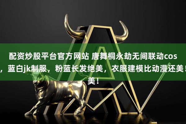 配资炒股平台官方网站 唐舞桐永劫无间联动cos，蓝白jk制服，粉蓝长发绝美，衣服建模比动漫还美！