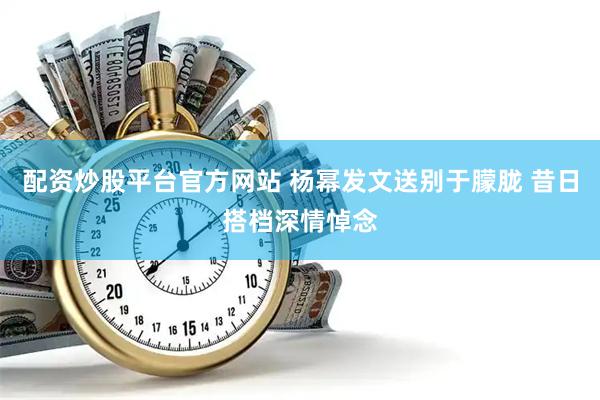 配资炒股平台官方网站 杨幂发文送别于朦胧 昔日搭档深情悼念
